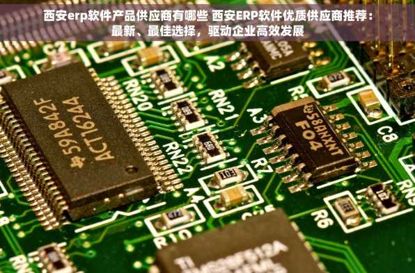 西安erp软件产品供应商有哪些 西安ERP软件优质供应商推荐：最新、最佳选择，驱动企业高效发展