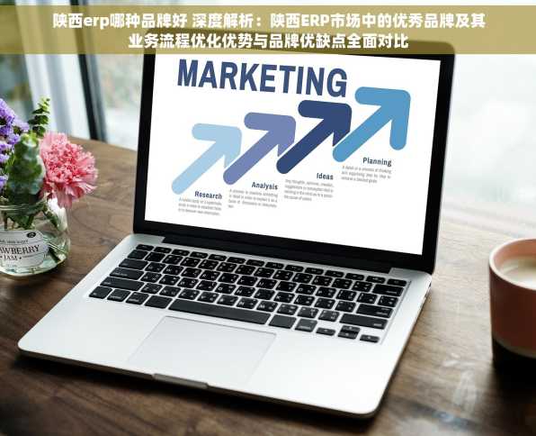 陕西erp哪种品牌好 深度解析：陕西ERP市场中的优秀品牌及其业务流程优化优势与品牌优缺点全面对比