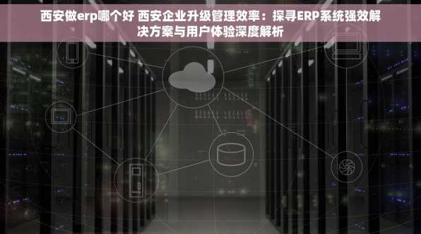 西安做erp哪个好 西安企业升级管理效率：探寻ERP系统强效解决方案与用户体验深度解析