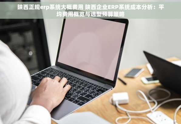 陕西正规erp系统大概费用 陕西企业ERP系统成本分析：平均费用概览与选型预算策略