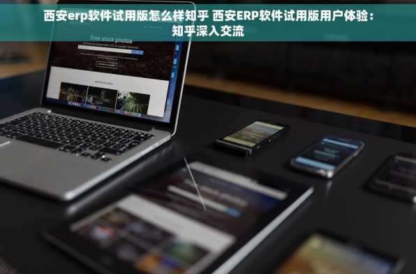 西安erp软件试用版怎么样知乎 西安ERP软件试用版用户体验：知乎深入交流