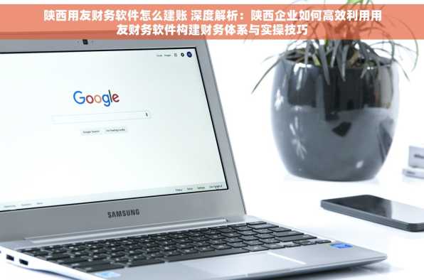 陕西用友财务软件怎么建账 深度解析：陕西企业如何高效利用用友财务软件构建财务体系与实操技巧