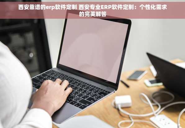 西安靠谱的erp软件定制 西安专业ERP软件定制：个性化需求的完美解答