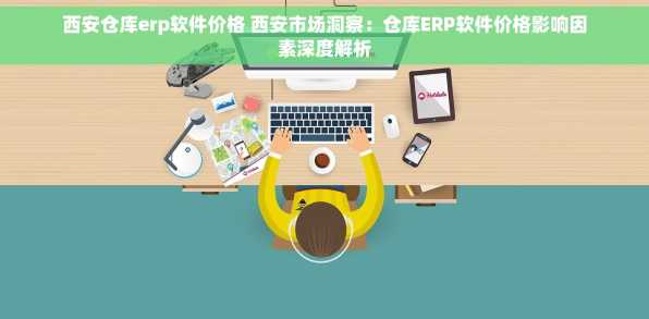 西安仓库erp软件价格 西安市场洞察：仓库ERP软件价格影响因素深度解析
