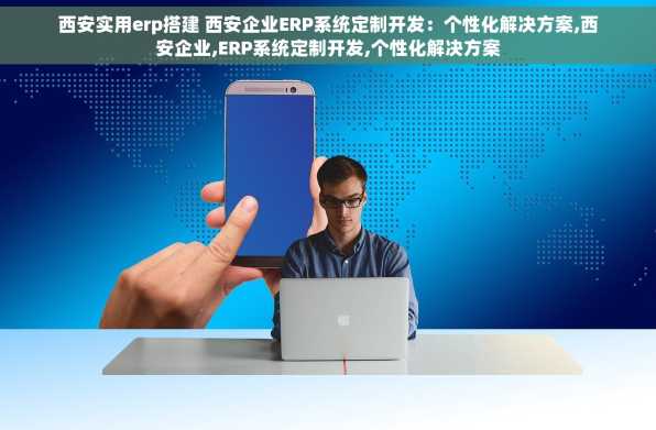 西安实用erp搭建 西安企业ERP系统定制开发：个性化解决方案,西安企业,ERP系统定制开发,个性化解决方案