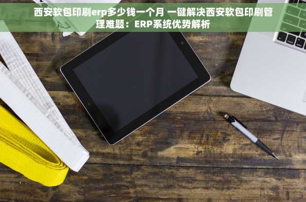 西安软包印刷erp多少钱一个月 一键解决西安软包印刷管理难题：ERP系统优势解析