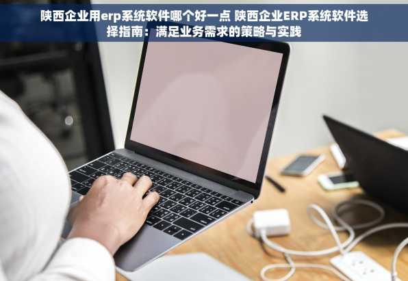 陕西企业用erp系统软件哪个好一点 陕西企业ERP系统软件选择指南：满足业务需求的策略与实践