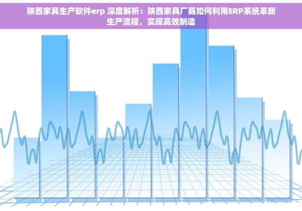 陕西家具生产软件erp 深度解析：陕西家具厂商如何利用ERP系统革新生产流程，实现高效制造