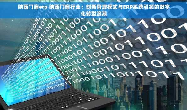 陕西门窗erp 陕西门窗行业：创新管理模式与ERP系统引领的数字化转型浪潮
