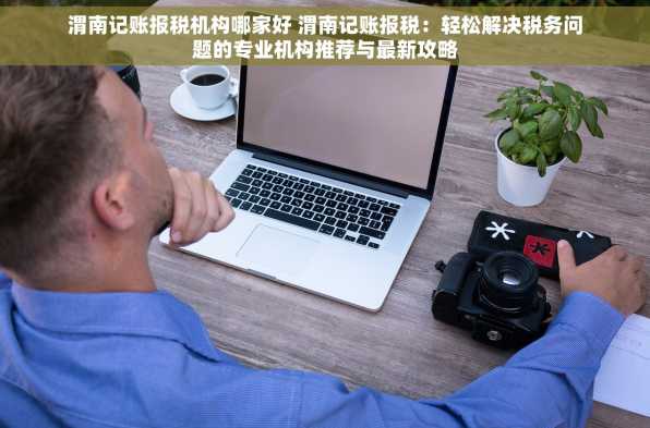 渭南记账报税机构哪家好 渭南记账报税：轻松解决税务问题的专业机构推荐与最新攻略