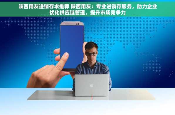 陕西用友进销存求推荐 陕西用友：专业进销存服务，助力企业优化供应链管理，提升市场竞争力