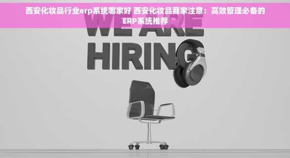 西安化妆品行业erp系统哪家好 西安化妆品商家注意：高效管理必备的ERP系统推荐