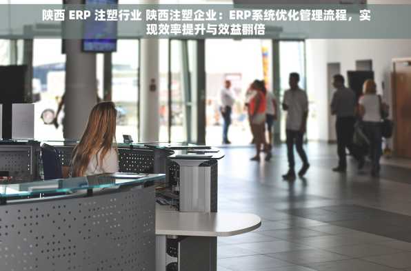 陕西 ERP 注塑行业 陕西注塑企业：ERP系统优化管理流程，实现效率提升与效益翻倍