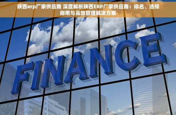 陕西erp厂家供应商 深度解析陕西ERP厂家供应商：排名、选择指南与高效管理解决方案