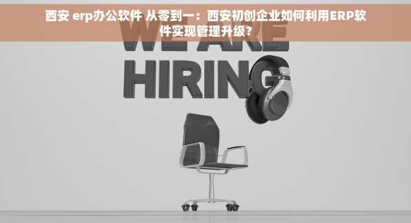 西安 erp办公软件 从零到一：西安初创企业如何利用ERP软件实现管理升级？