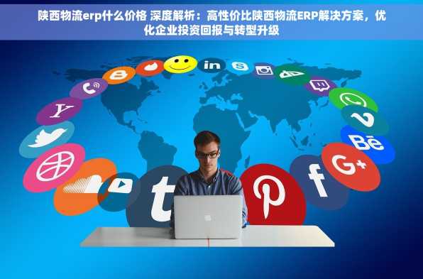 陕西物流erp什么价格 深度解析：高性价比陕西物流ERP解决方案，优化企业投资回报与转型升级