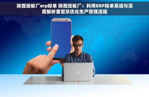 陕西纸板厂erp排单 陕西纸板厂：利用ERP排单系统与深度解析重塑及优化生产管理流程