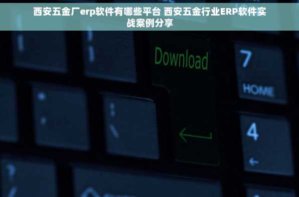 西安五金厂erp软件有哪些平台 西安五金行业ERP软件实战案例分享