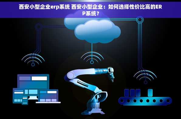 西安小型企业erp系统 西安小型企业：如何选择性价比高的ERP系统？