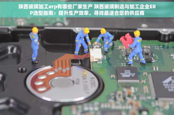 陕西玻璃加工erp有哪些厂家生产 陕西玻璃制造与加工企业ERP选型指南：提升生产效率，寻找最适合您的供应商