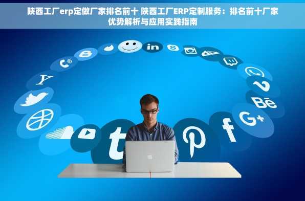 陕西工厂erp定做厂家排名前十 陕西工厂ERP定制服务：排名前十厂家优势解析与应用实践指南