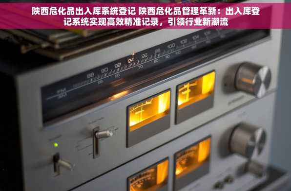 陕西危化品出入库系统登记 陕西危化品管理革新：出入库登记系统实现高效精准记录，引领行业新潮流