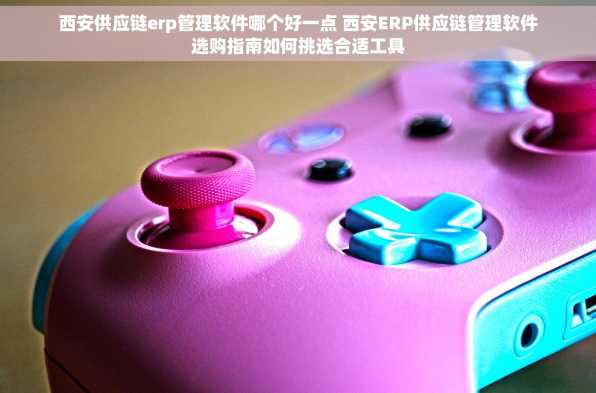 西安供应链erp管理软件哪个好一点 西安ERP供应链管理软件选购指南如何挑选合适工具