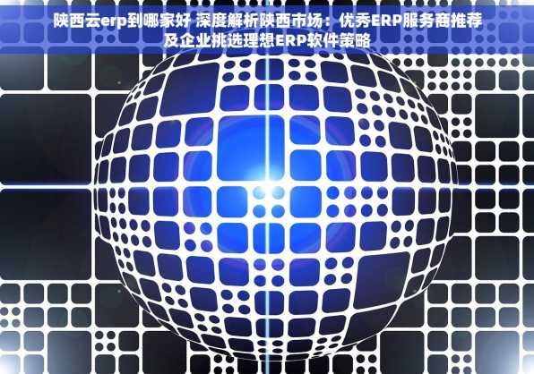 陕西云erp到哪家好 深度解析陕西市场：优秀ERP服务商推荐及企业挑选理想ERP软件策略
