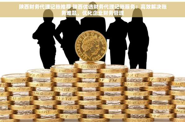 陕西财务代理记账推荐 陕西优选财务代理记账服务：高效解决账务难题，优化企业财务管理