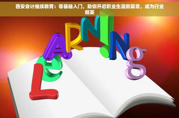 西安会计继续教育：零基础入门，助你开启职业生涯新篇章，成为行业精英