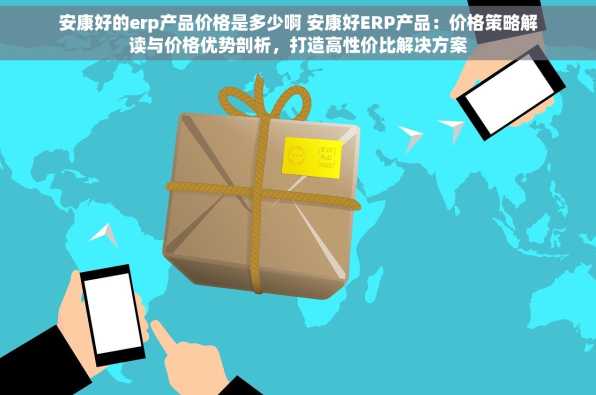 安康好的erp产品价格是多少啊 安康好ERP产品：价格策略解读与价格优势剖析，打造高性价比解决方案