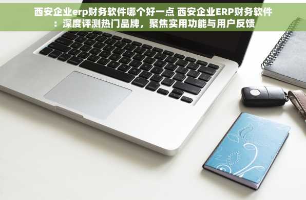 西安企业erp财务软件哪个好一点 西安企业ERP财务软件：深度评测热门品牌，聚焦实用功能与用户反馈