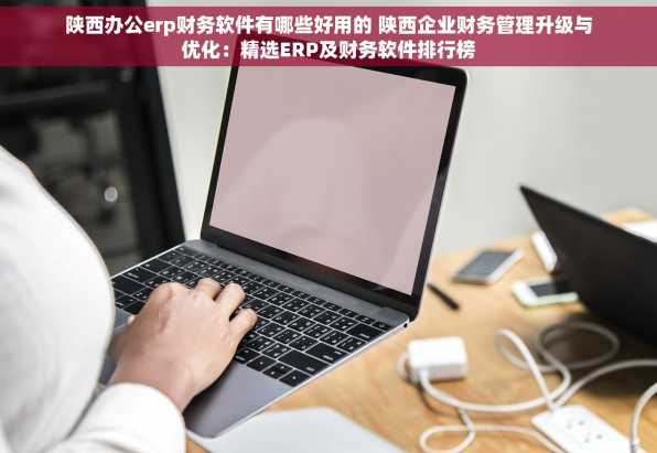 陕西办公erp财务软件有哪些好用的 陕西企业财务管理升级与优化：精选ERP及财务软件排行榜