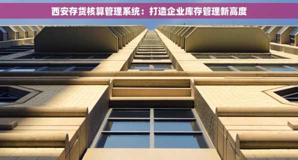 西安存货核算管理系统：打造企业库存管理新高度