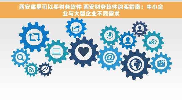 西安哪里可以买财务软件 西安财务软件购买指南：中小企业与大型企业不同需求