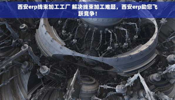 西安erp线束加工工厂 解决线束加工难题，西安erp助您飞跃竞争！