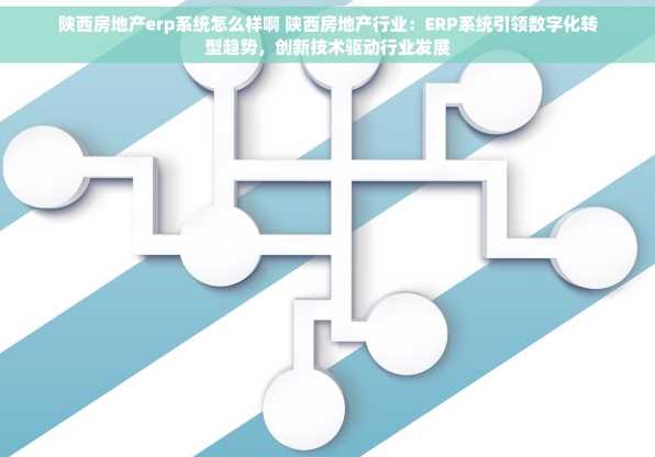 陕西房地产erp系统怎么样啊 陕西房地产行业：ERP系统引领数字化转型趋势，创新技术驱动行业发展