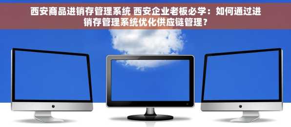西安商品进销存管理系统 西安企业老板必学：如何通过进销存管理系统优化供应链管理？