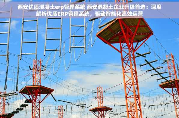 西安优质混凝土erp管理系统 西安混凝土企业升级首选：深度解析优质ERP管理系统，驱动智能化高效运营