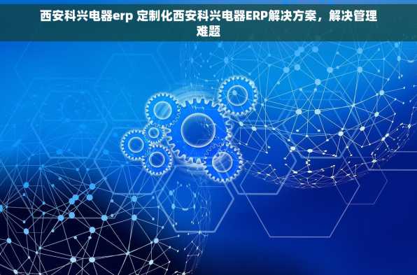 西安科兴电器erp 定制化西安科兴电器ERP解决方案，解决管理难题
