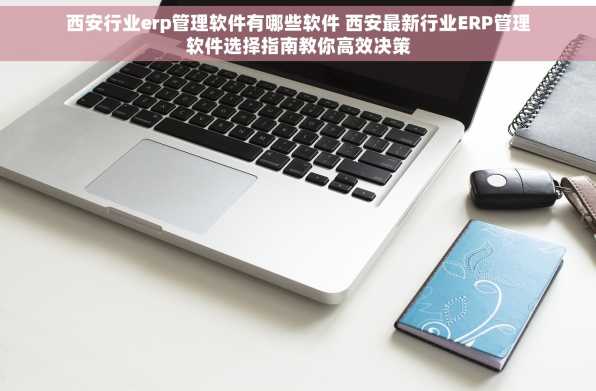 西安行业erp管理软件有哪些软件 西安最新行业ERP管理软件选择指南教你高效决策