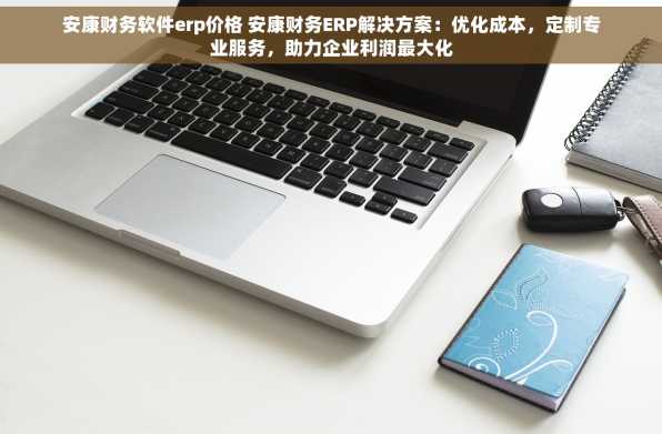 安康财务软件erp价格 安康财务ERP解决方案：优化成本，定制专业服务，助力企业利润最大化