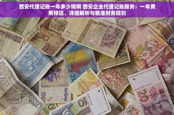 西安代理记账一年多少钱啊 西安企业代理记账服务：一年费用预估、详细解析与精准财务规划