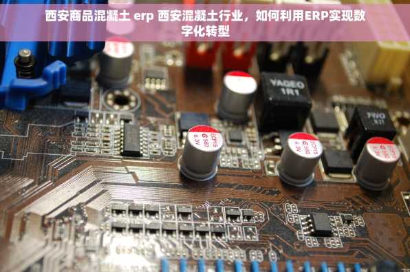 西安商品混凝土 erp 西安混凝土行业，如何利用ERP实现数字化转型