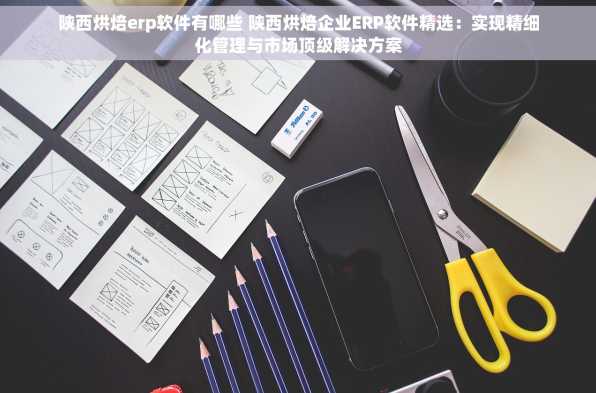 陕西烘焙erp软件有哪些 陕西烘焙企业ERP软件精选：实现精细化管理与市场顶级解决方案