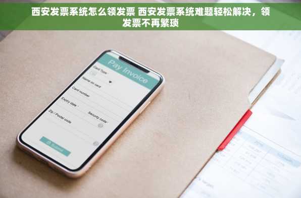 西安发票系统怎么领发票 西安发票系统难题轻松解决，领发票不再繁琐