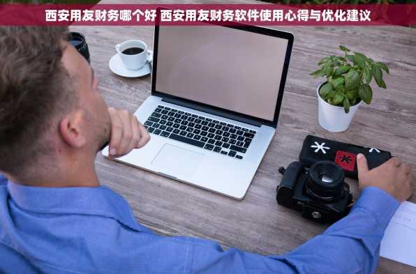 西安用友财务哪个好 西安用友财务软件使用心得与优化建议