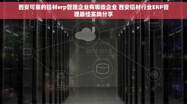 西安可靠的铝材erp管理企业有哪些企业 西安铝材行业ERP管理最佳实践分享