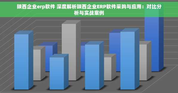 陕西企业erp软件 深度解析陕西企业ERP软件采购与应用：对比分析与实战案例