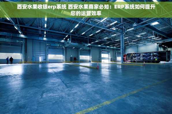 西安水果收银erp系统 西安水果商家必知：ERP系统如何提升您的运营效率